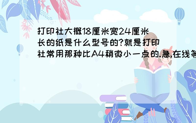 打印社大概18厘米宽24厘米长的纸是什么型号的?就是打印社常用那种比A4稍微小一点的.急,在线等.就是打印社里那种大型的打印机常用的那种.