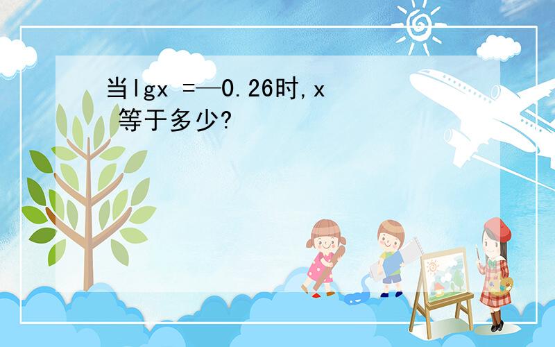 当lgx =—0.26时,x 等于多少?