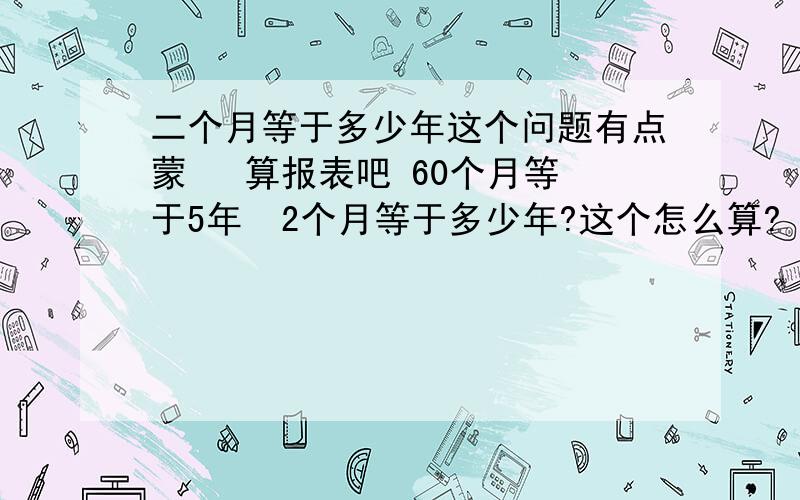 二个月等于多少年这个问题有点蒙   算报表吧 60个月等于5年  2个月等于多少年?这个怎么算?