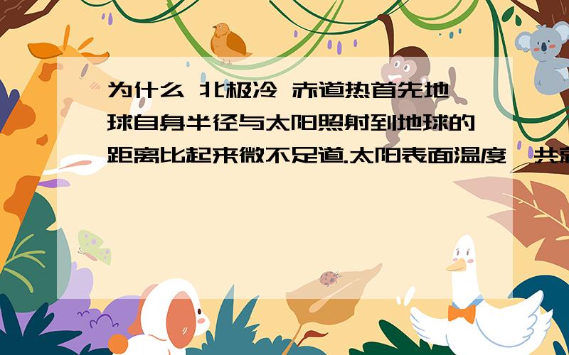 为什么 北极冷 赤道热首先地球自身半径与太阳照射到地球的距离比起来微不足道.太阳表面温度一共就6000多摄氏度,太阳距地球大约149597870公里,如果太阳照射到其他星球能达到的温度与太阳