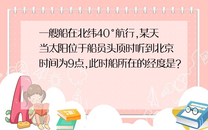 一艘船在北纬40°航行,某天当太阳位于船员头顶时听到北京时间为9点,此时船所在的经度是?