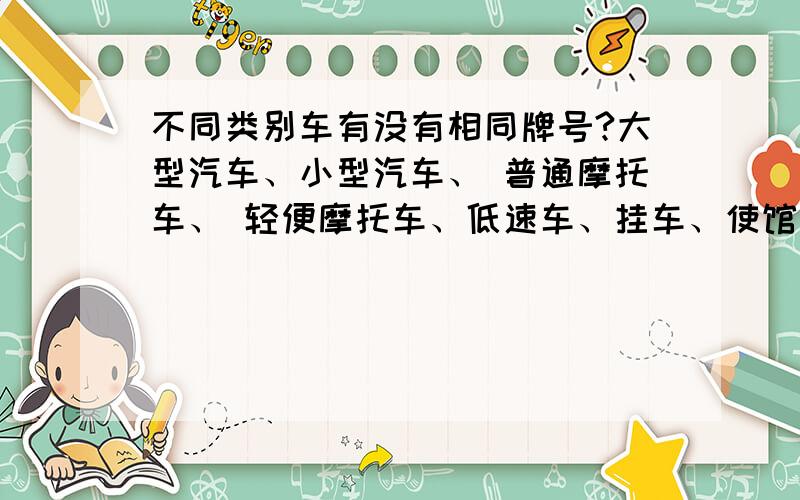 不同类别车有没有相同牌号?大型汽车、小型汽车、 普通摩托车、 轻便摩托车、低速车、挂车、使馆汽车、使馆摩托车、领馆汽车、领馆摩托车、教练汽车、教练摩托车、警用汽车、警用摩