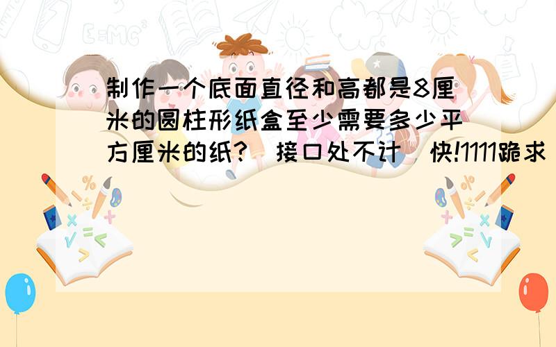 制作一个底面直径和高都是8厘米的圆柱形纸盒至少需要多少平方厘米的纸?（接口处不计）快!1111跪求                   亲!1