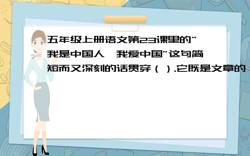 五年级上册语文第23课里的“我是中国人,我爱中国”这句简短而又深刻的话贯穿（）.它既是文章的（ ）,又是情感的（ ）,集中体现了台湾人民强烈的（ ）热情.