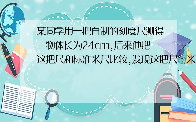 某同学用一把自制的刻度尺测得一物体长为24cm,后来他把这把尺和标准米尺比较,发现这把尺每米比标准尺少4cm,求他所测物体的真实长度?那位大侠帮帮忙,