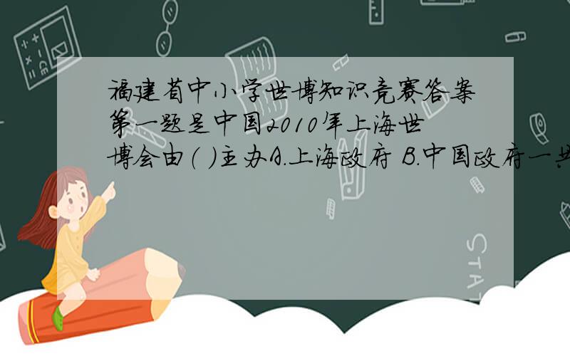 福建省中小学世博知识竞赛答案第一题是中国2010年上海世博会由（ ）主办A.上海政府 B.中国政府一共有50题