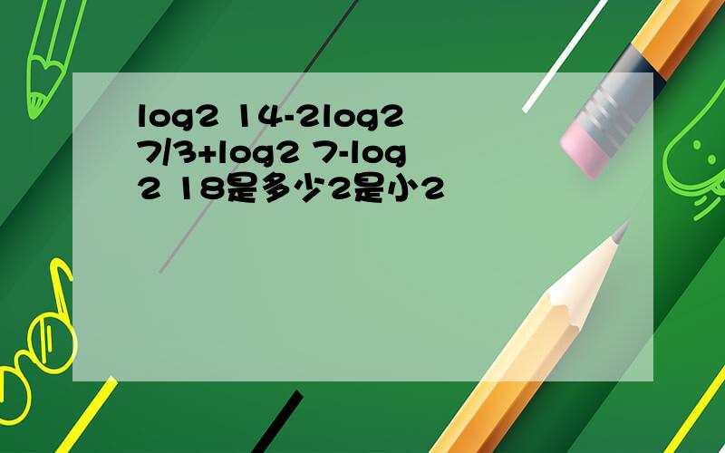 log2 14-2log2 7/3+log2 7-log2 18是多少2是小2