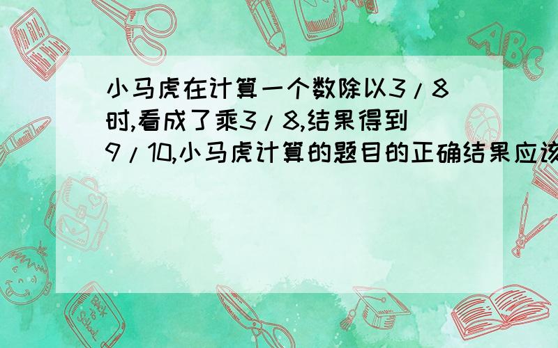 小马虎在计算一个数除以3/8时,看成了乘3/8,结果得到9/10,小马虎计算的题目的正确结果应该是多少?（写出你的思考过程）