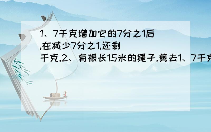 1、7千克增加它的7分之1后,在减少7分之1,还剩（ ）千克.2、有根长15米的绳子,剪去1、7千克增加它的7分之1后,在减少7分之1,还剩（ ）千克.2、有根长15米的绳子,剪去了5分之1,还剩（ ）米,再剪