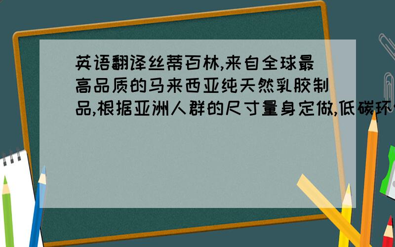 英语翻译丝蒂百林,来自全球最高品质的马来西亚纯天然乳胶制品,根据亚洲人群的尺寸量身定做,低碳环保,十分有助于治疗颈椎和改善睡眠质量,让您和您的家人随时拥有健康生活!国际品质,值