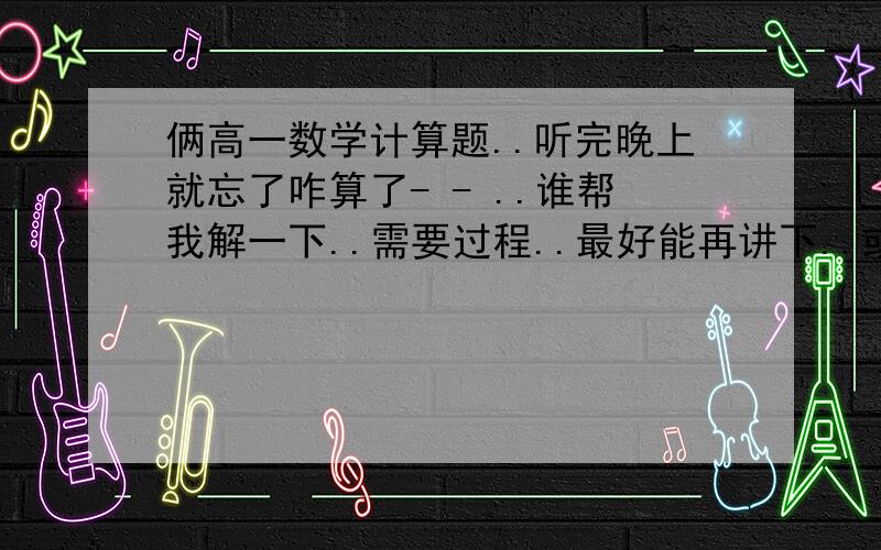 俩高一数学计算题..听完晚上就忘了咋算了- - ..谁帮我解一下..需要过程..最好能再讲下..或者给出过程我自己理解下..谢谢..