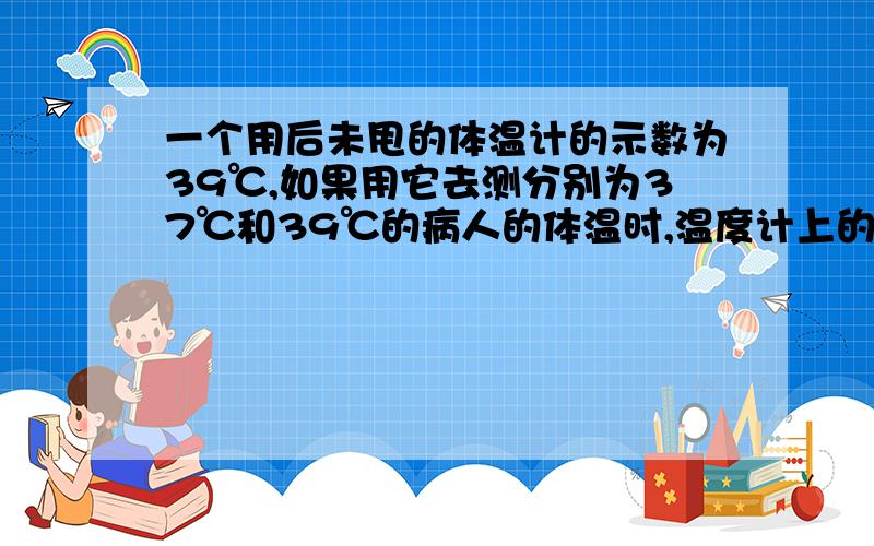 一个用后未甩的体温计的示数为39℃,如果用它去测分别为37℃和39℃的病人的体温时,温度计上的读数分别为?希望有详细的过程与分析,