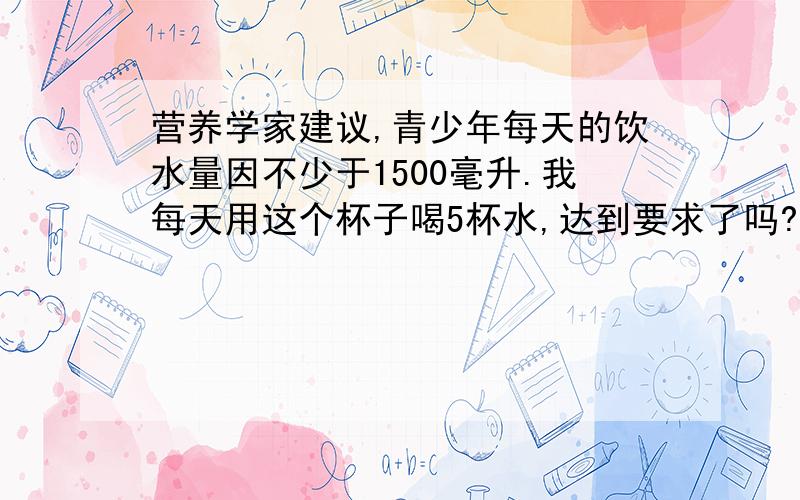 营养学家建议,青少年每天的饮水量因不少于1500毫升.我每天用这个杯子喝5杯水,达到要求了吗?这个杯子底面积6厘米,高12厘米,求算式.