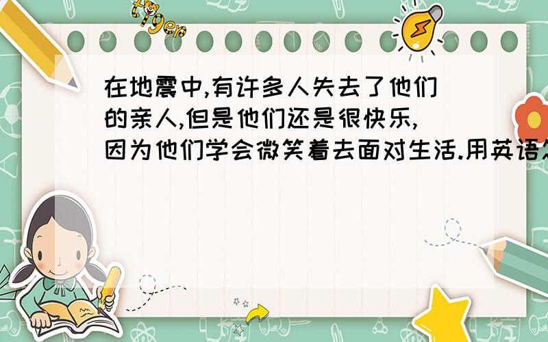 在地震中,有许多人失去了他们的亲人,但是他们还是很快乐,因为他们学会微笑着去面对生活.用英语怎么说