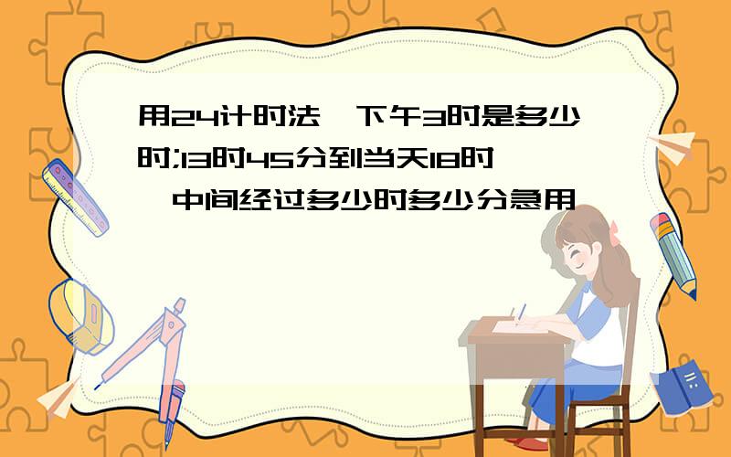 用24计时法,下午3时是多少时;13时45分到当天18时,中间经过多少时多少分急用