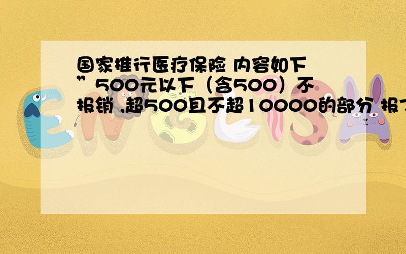 国家推行医疗保险 内容如下 ”500元以下（含500）不报销 ,超500且不超10000的部分 报70% ,超10000的部分,报80%.