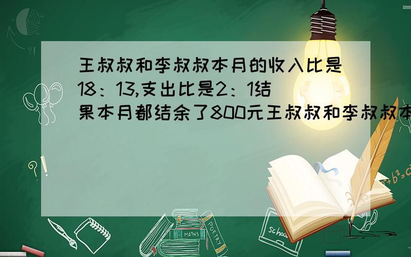 王叔叔和李叔叔本月的收入比是18：13,支出比是2：1结果本月都结余了800元王叔叔和李叔叔本月收入各多少