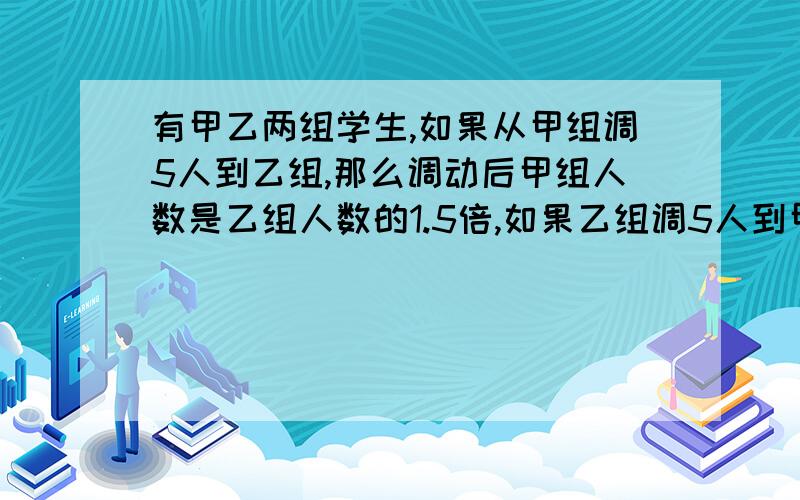 有甲乙两组学生,如果从甲组调5人到乙组,那么调动后甲组人数是乙组人数的1.5倍,如果乙组调5人到甲组,那么调动后甲组人数是乙组人数的4倍,甲乙两组原来各有多少人?解方程,不能出现y和z,只