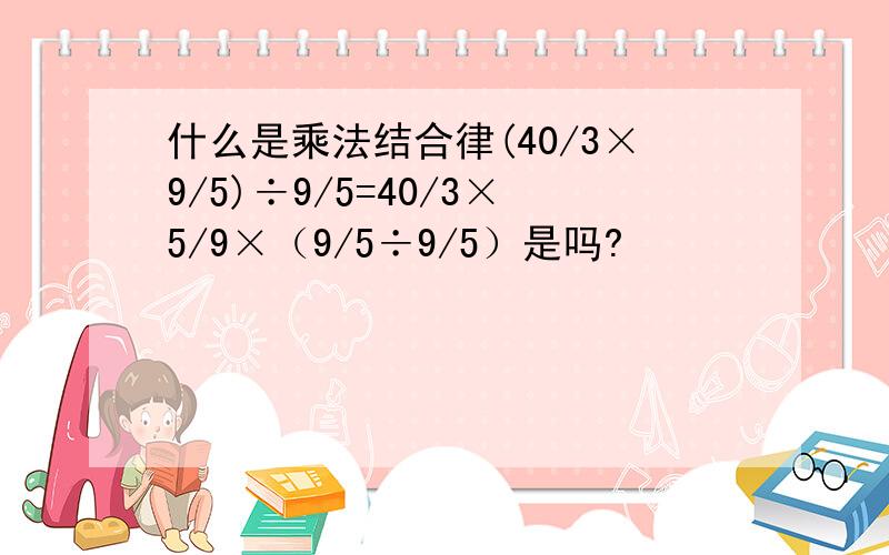 什么是乘法结合律(40/3×9/5)÷9/5=40/3×5/9×（9/5÷9/5）是吗?