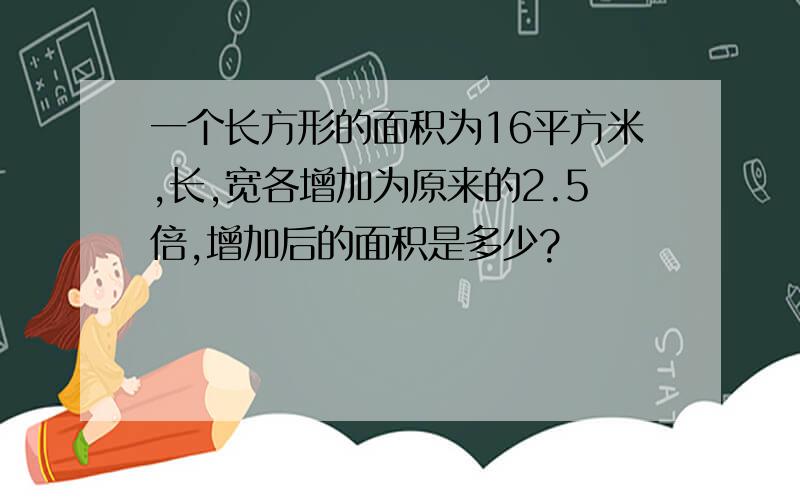 一个长方形的面积为16平方米,长,宽各增加为原来的2.5倍,增加后的面积是多少?