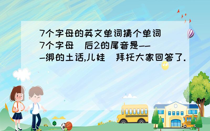 7个字母的英文单词猜个单词 7个字母  后2的尾音是---绑的土话,儿娃  拜托大家回答了.