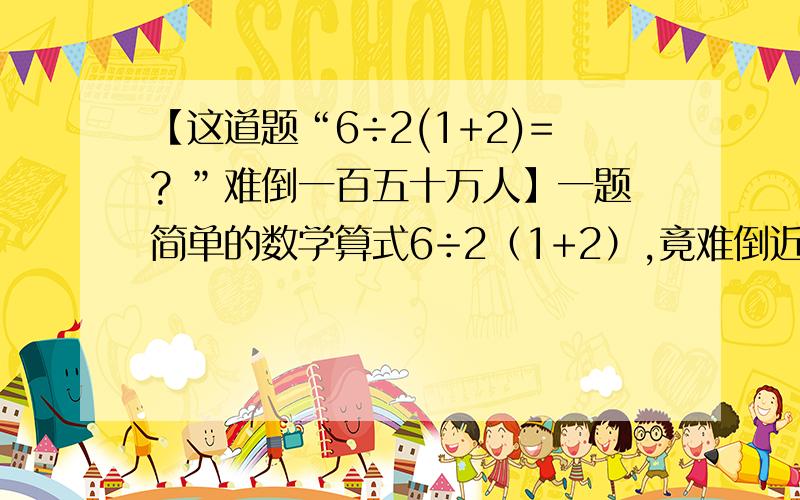 【这道题“6÷2(1+2)=? ”难倒一百五十万人】一题简单的数学算式6÷2（1+2）,竟难倒近150万人,这题在facebook吸引逾342万名全球网友解答,结果有192万多人答对,149万多人答错.那么,你认为答案是多