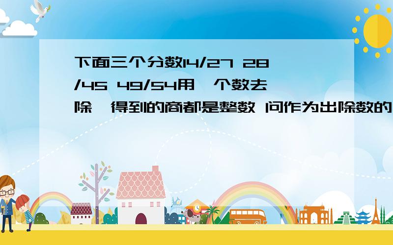 下面三个分数14/27 28/45 49/54用一个数去除,得到的商都是整数 问作为出除数的分