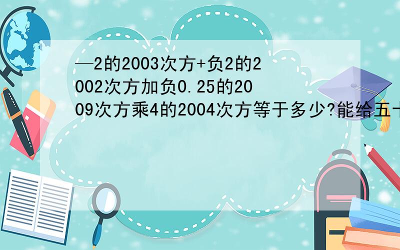 —2的2003次方+负2的2002次方加负0.25的2009次方乘4的2004次方等于多少?能给五十!