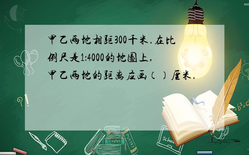 甲乙两地相距300千米.在比例尺是1：4000的地图上,甲乙两地的距离应画（）厘米.