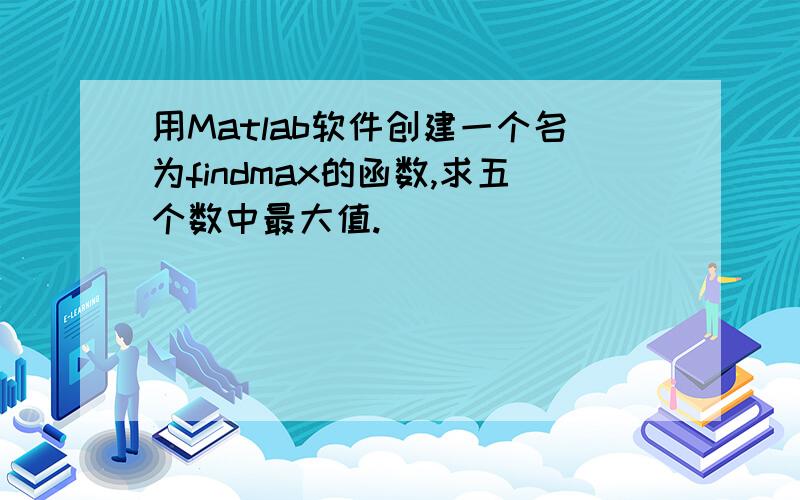 用Matlab软件创建一个名为findmax的函数,求五个数中最大值.