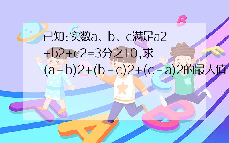 已知:实数a、b、c满足a2+b2+c2=3分之10,求(a-b)2+(b-c)2+(c-a)2的最大值
