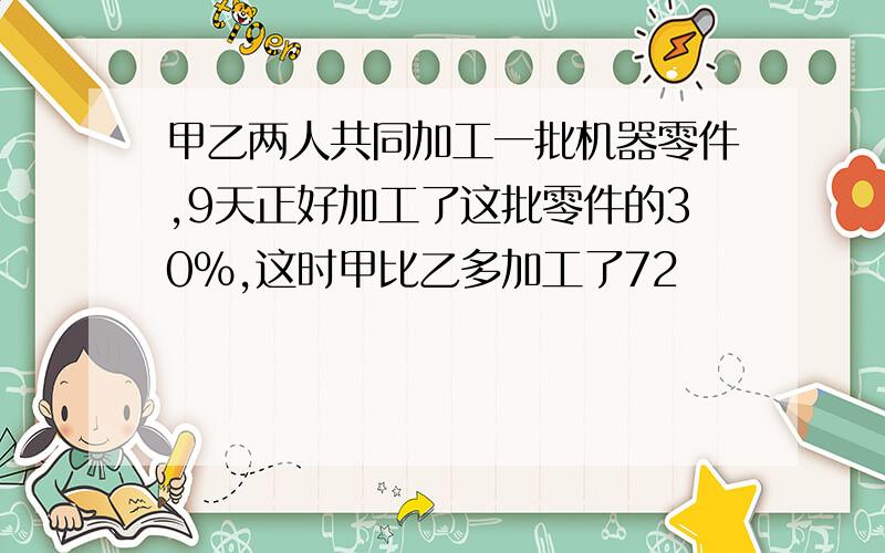 甲乙两人共同加工一批机器零件,9天正好加工了这批零件的30%,这时甲比乙多加工了72