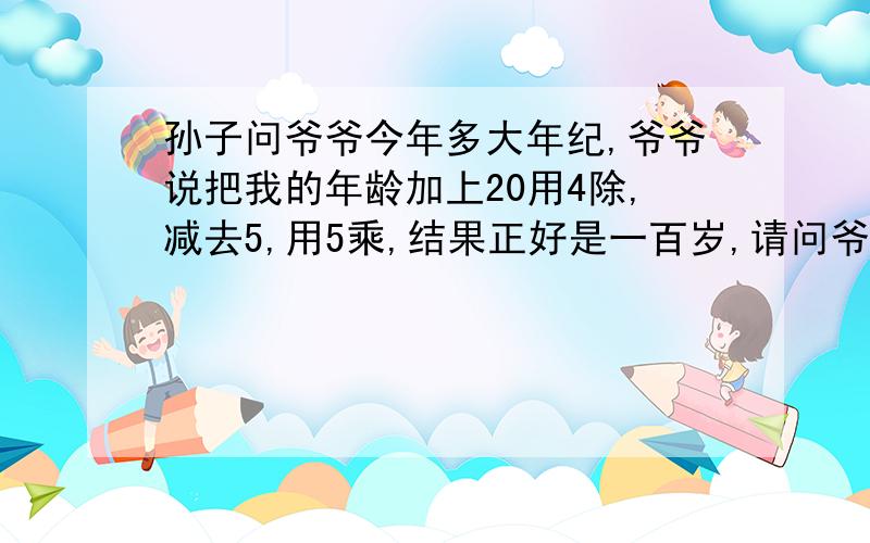 孙子问爷爷今年多大年纪,爷爷说把我的年龄加上20用4除,减去5,用5乘,结果正好是一百岁,请问爷爷有多大