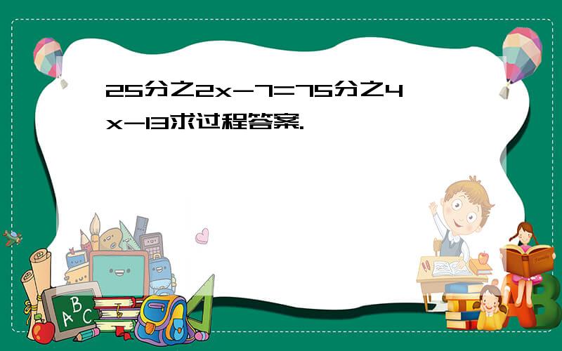 25分之2x-7=75分之4x-13求过程答案.