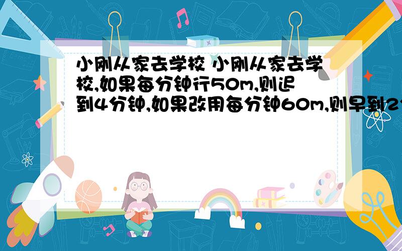 小刚从家去学校 小刚从家去学校,如果每分钟行50m,则迟到4分钟,如果改用每分钟60m,则早到2分钟,小明离家多少米?最好用盈亏解最好方程,打错了