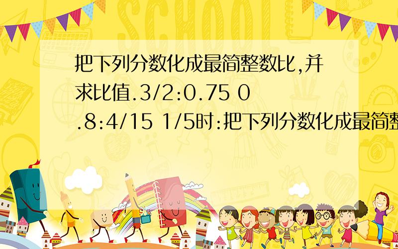 把下列分数化成最简整数比,并求比值.3/2:0.75 0.8:4/15 1/5时:把下列分数化成最简整数比,并求比值.3/2:0.75 0.8:4/15 1/5时:3/4:2.5 (加上过程,)