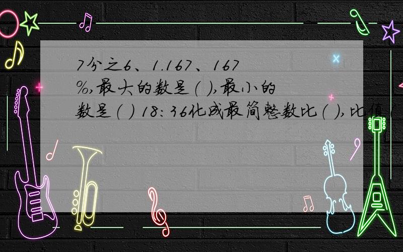 7分之6、1.167、167%,最大的数是（ ）,最小的数是（ ） 18:36化成最简整数比（ ）,比值（ ）