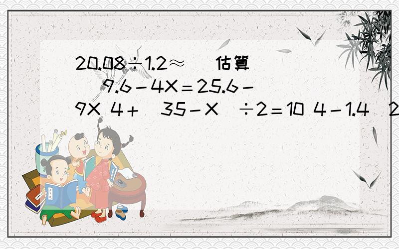 20.08÷1.2≈ （估算） 9.6－4X＝25.6－9X 4＋（35－X）÷2＝10 4－1.4（2X－3）＝0.5（解方程）帮个忙！