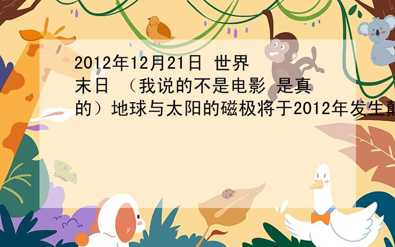 2012年12月21日 世界末日 （我说的不是电影 是真的）地球与太阳的磁极将于2012年发生颠倒大家先去看一下（我空间） 然后发表一下评论尤其是科学家 、天文学家 、考古学家不过网友的想法