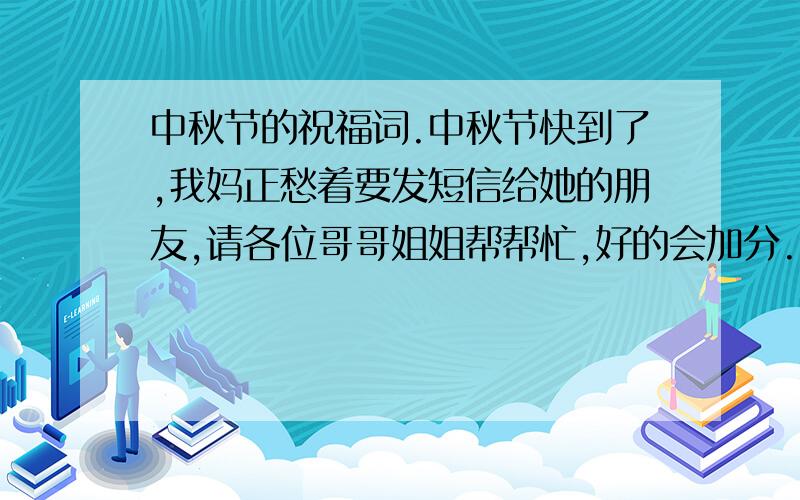 中秋节的祝福词.中秋节快到了,我妈正愁着要发短信给她的朋友,请各位哥哥姐姐帮帮忙,好的会加分.我要新奇的.