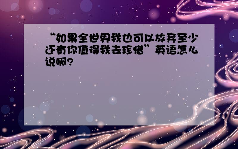 “如果全世界我也可以放弃至少还有你值得我去珍惜”英语怎么说啊?