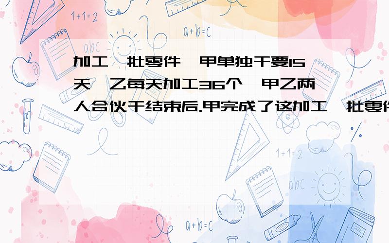 加工一批零件,甲单独干要15天,乙每天加工36个,甲乙两人合伙干结束后.甲完成了这加工一批零件，甲单独干要15天，乙每天加工36个，甲乙两人合伙干结束后。甲完成了这批零件的2/5。这批零