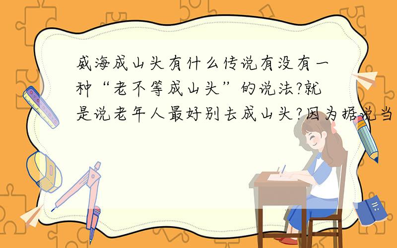 威海成山头有什么传说有没有一种“老不等成山头”的说法?就是说老年人最好别去成山头?因为据说当年秦始皇就是从成山头返回的路上去世的.