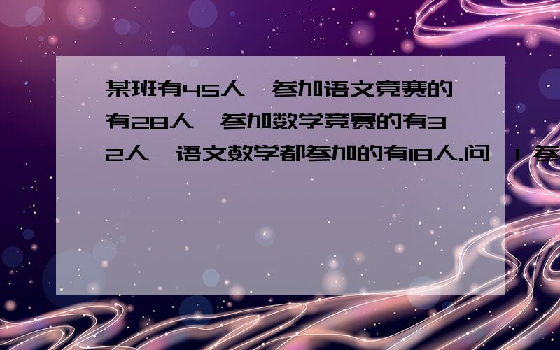 某班有45人,参加语文竟赛的有28人,参加数学竞赛的有32人,语文数学都参加的有18人.问,1 参加语文竞赛的有多少人.2 参加数学竞赛的有多少人.3 两们都没有参加的有多少人?