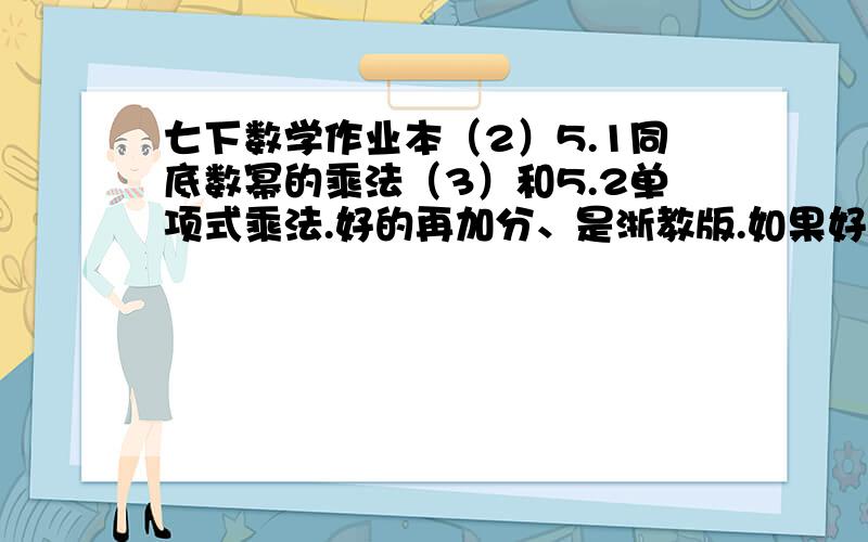 七下数学作业本（2）5.1同底数幂的乘法（3）和5.2单项式乘法.好的再加分、是浙教版.如果好的、我会给分.暂时先不给、