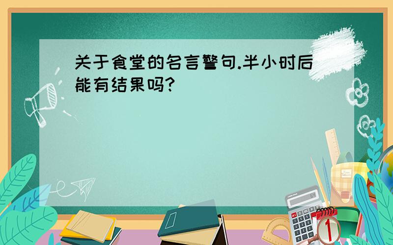 关于食堂的名言警句.半小时后能有结果吗?