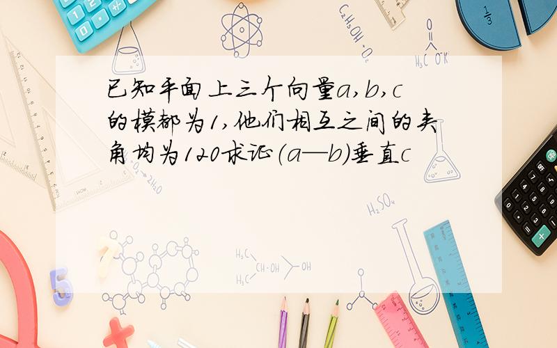 已知平面上三个向量a,b,c的模都为1,他们相互之间的夹角均为120求证（a—b）垂直c