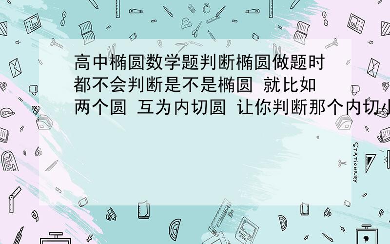 高中椭圆数学题判断椭圆做题时都不会判断是不是椭圆 就比如两个圆 互为内切圆 让你判断那个内切小圆圆心的运动轨迹 看不出图像的运动轨迹是椭圆阿~然后就不会做题了 有些题明明是圆