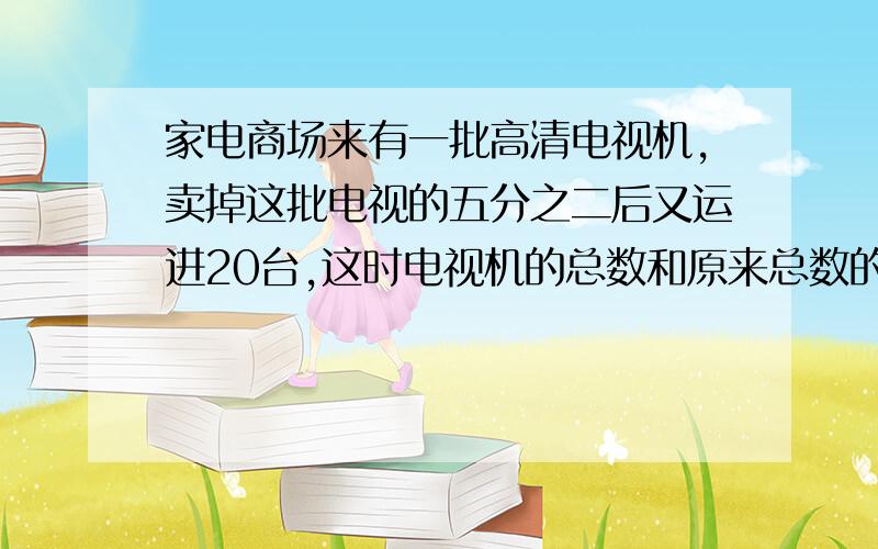 家电商场来有一批高清电视机,卖掉这批电视的五分之二后又运进20台,这时电视机的总数和原来总数的比是4：5.商场原来有电视机多少台?现在商场有电视机多少台?