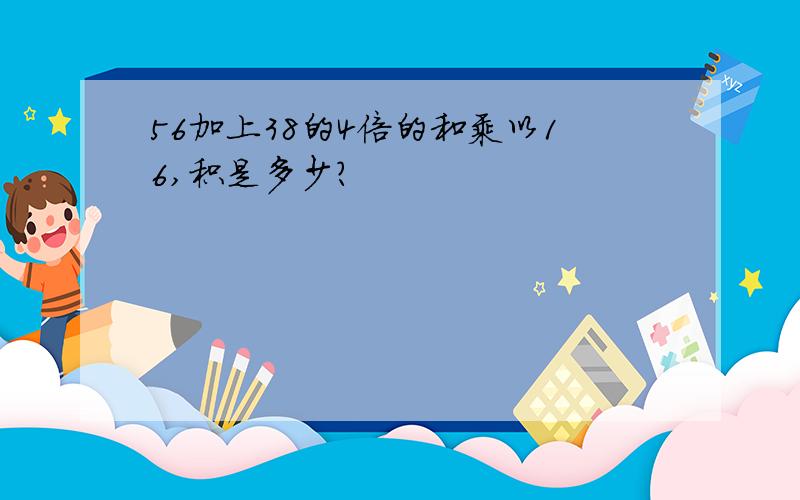 56加上38的4倍的和乘以16,积是多少?